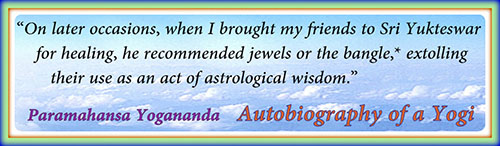 On later occasions, when I brought my friends to Sri Yukteswar for healing, he recommended jewels or the bangle, extolling their use as an act of astrological wisdon - Paramahansa Yogananda, Autobiography of a Yogi